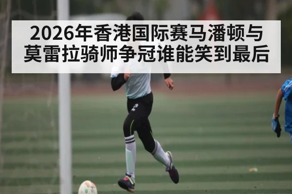 2026年香港国际赛马潘顿与莫雷拉骑师争冠谁能笑到最后